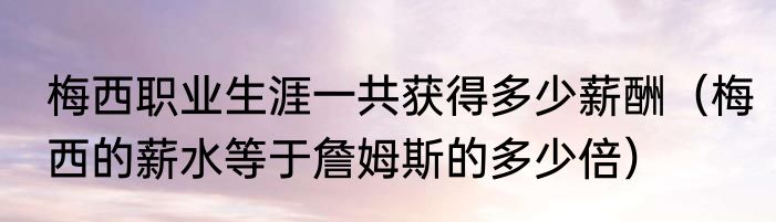 梅西职业生涯一共获得多少薪酬（梅西的薪水等于詹姆斯的多少倍）