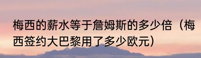 梅西的薪水等于詹姆斯的多少倍（梅西签约大巴黎用了多少欧元）