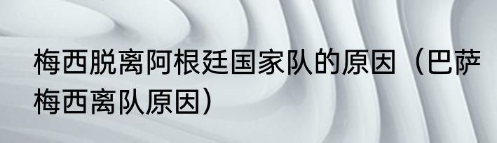梅西脱离阿根廷国家队的原因（巴萨梅西离队原因）