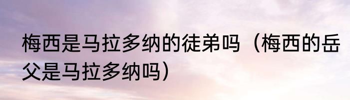 梅西是马拉多纳的徒弟吗（梅西的岳父是马拉多纳吗）