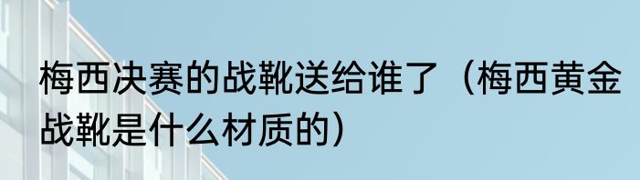 梅西决赛的战靴送给谁了（梅西黄金战靴是什么材质的）
