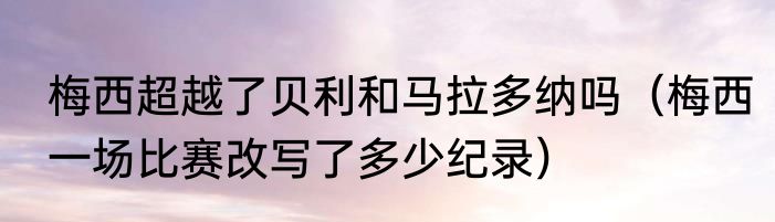 梅西超越了贝利和马拉多纳吗（梅西一场比赛改写了多少纪录）