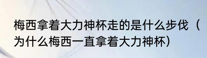梅西拿着大力神杯走的是什么步伐（为什么梅西一直拿着大力神杯）