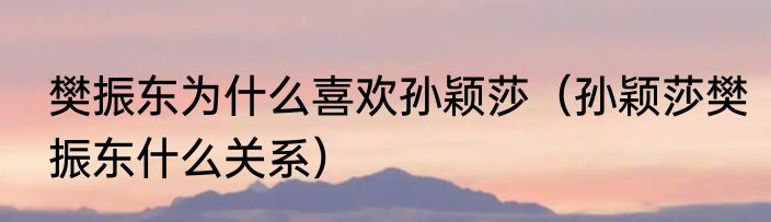 樊振东为什么喜欢孙颖莎（孙颖莎樊振东什么关系）