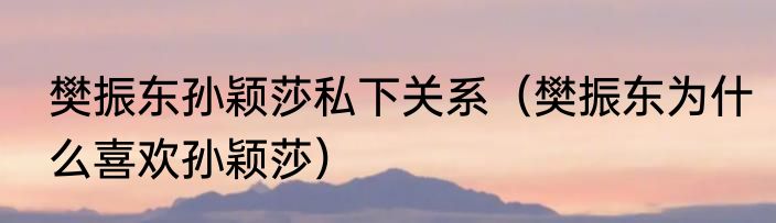 樊振东孙颖莎私下关系（樊振东为什么喜欢孙颖莎）