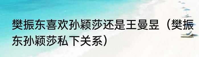 樊振东喜欢孙颖莎还是王曼昱（樊振东孙颖莎私下关系）