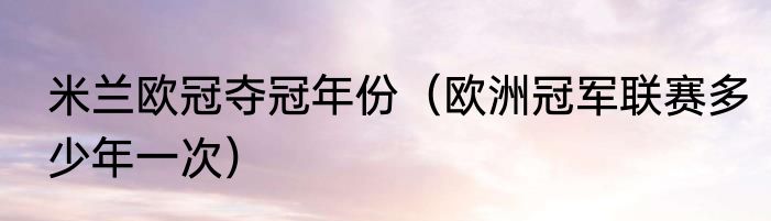 米兰欧冠夺冠年份（欧洲冠军联赛多少年一次）