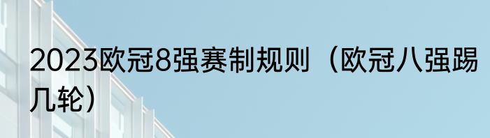 2023欧冠8强赛制规则（欧冠八强踢几轮）