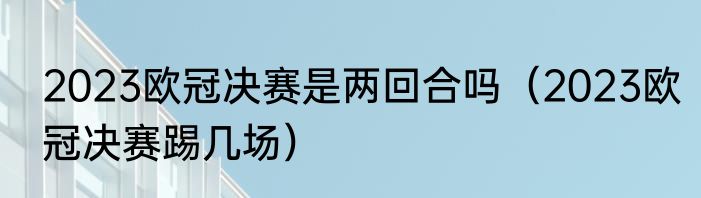 2023欧冠决赛是两回合吗（2023欧冠决赛踢几场）