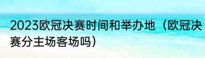 2023欧冠决赛时间和举办地（欧冠决赛分主场客场吗）