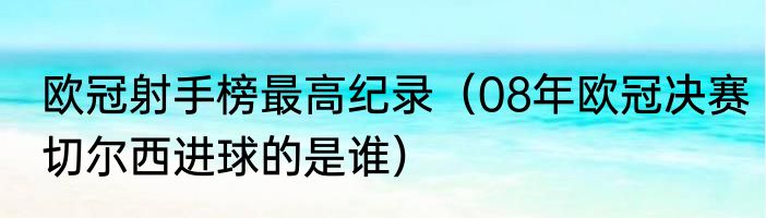 欧冠射手榜最高纪录（08年欧冠决赛切尔西进球的是谁）