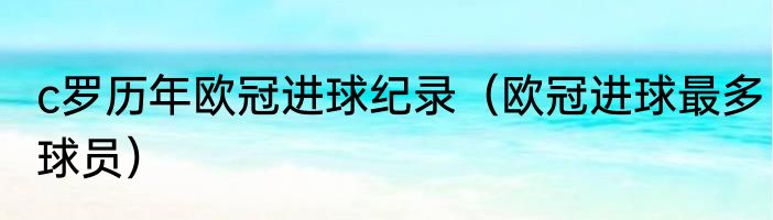 c罗历年欧冠进球纪录（欧冠进球最多球员）