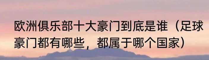 欧洲俱乐部十大豪门到底是谁（足球豪门都有哪些，都属于哪个国家）