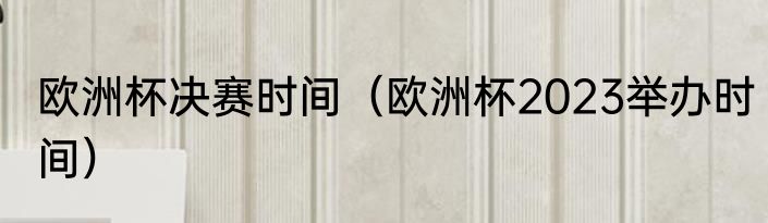 欧洲杯决赛时间（欧洲杯2023举办时间）