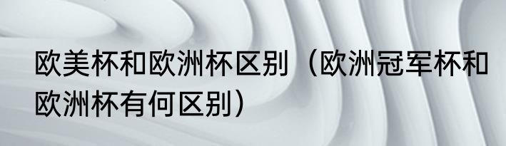 欧美杯和欧洲杯区别（欧洲冠军杯和欧洲杯有何区别）