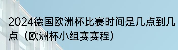 2024德国欧洲杯比赛时间是几点到几点（欧洲杯小组赛赛程）
