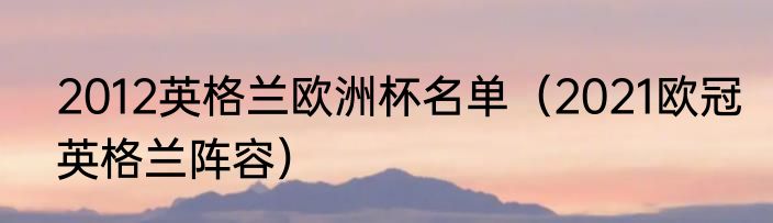 2012英格兰欧洲杯名单（2021欧冠英格兰阵容）