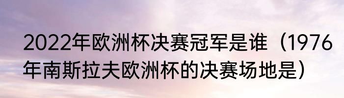 2022年欧洲杯决赛冠军是谁（1976年南斯拉夫欧洲杯的决赛场地是）