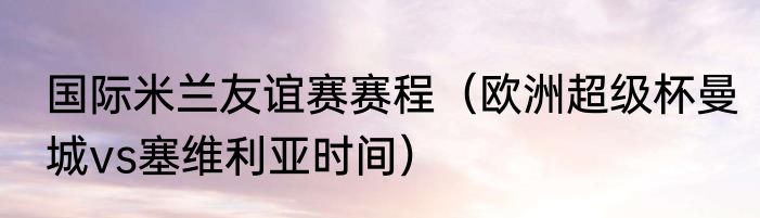国际米兰友谊赛赛程（欧洲超级杯曼城vs塞维利亚时间）