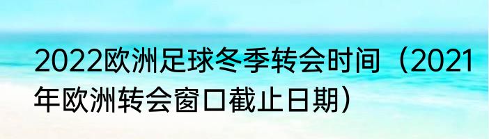 2022欧洲足球冬季转会时间（2021年欧洲转会窗口截止日期）