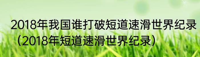 2018年我国谁打破短道速滑世界纪录（2018年短道速滑世界纪录）