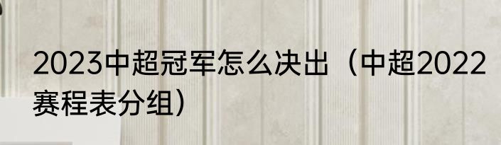2023中超冠军怎么决出（中超2022赛程表分组）