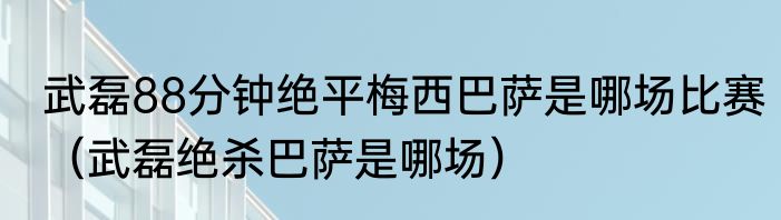 武磊88分钟绝平梅西巴萨是哪场比赛（武磊绝杀巴萨是哪场）