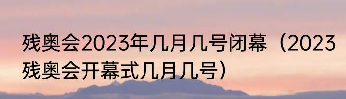 残奥会2023年几月几号闭幕（2023残奥会开幕式几月几号）