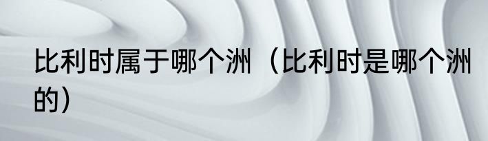 比利时属于哪个洲（比利时是哪个洲的）