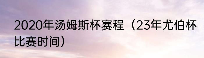 2020年汤姆斯杯赛程（23年尤伯杯比赛时间）