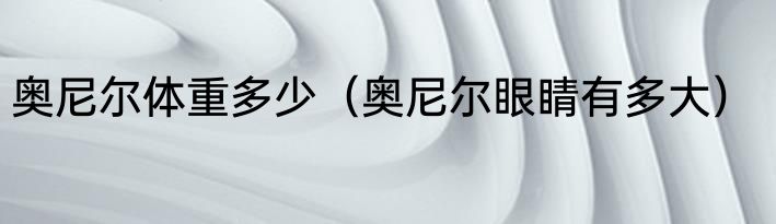 奥尼尔体重多少（奥尼尔眼睛有多大）