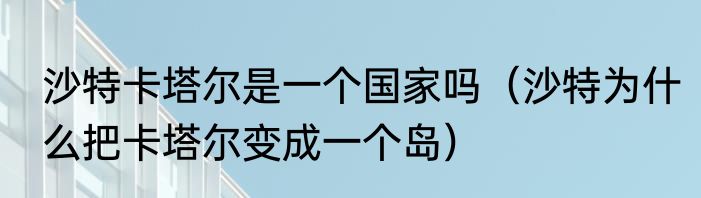 沙特卡塔尔是一个国家吗（沙特为什么把卡塔尔变成一个岛）