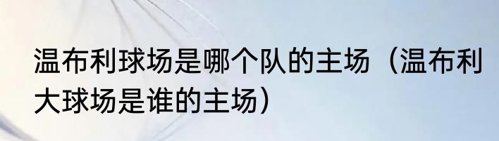 温布利球场是哪个队的主场（温布利大球场是谁的主场）