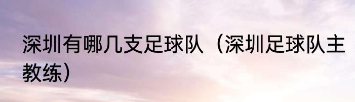 深圳有哪几支足球队（深圳足球队主教练）