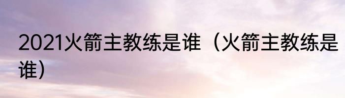 2021火箭主教练是谁（火箭主教练是谁）
