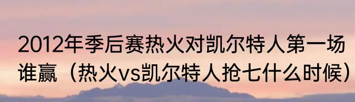 2012年季后赛热火对凯尔特人第一场谁赢（热火vs凯尔特人抢七什么时候）