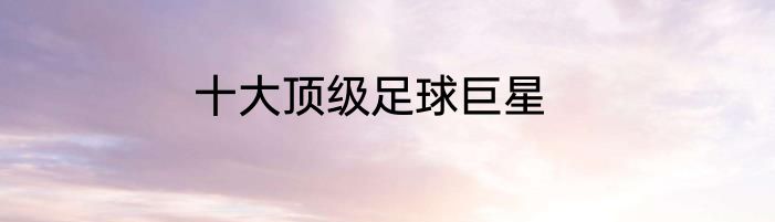 十大顶级足球巨星