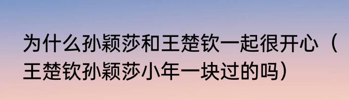 为什么孙颖莎和王楚钦一起很开心（王楚钦孙颖莎小年一块过的吗）