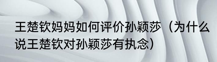王楚钦妈妈如何评价孙颖莎（为什么说王楚钦对孙颖莎有执念）