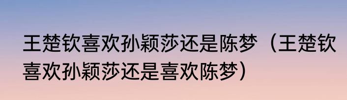 王楚钦喜欢孙颖莎还是陈梦（王楚钦喜欢孙颖莎还是喜欢陈梦）