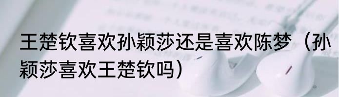 王楚钦喜欢孙颖莎还是喜欢陈梦（孙颖莎喜欢王楚钦吗）