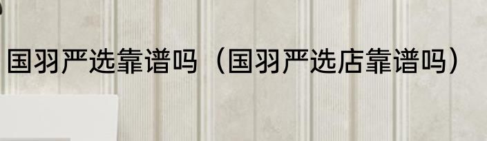 国羽严选靠谱吗（国羽严选店靠谱吗）