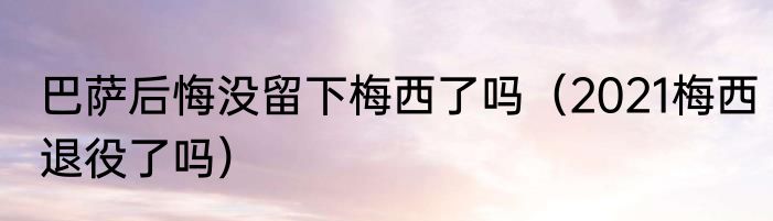 巴萨后悔没留下梅西了吗（2021梅西退役了吗）