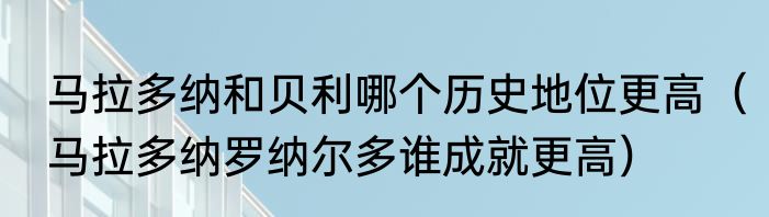 马拉多纳和贝利哪个历史地位更高（马拉多纳罗纳尔多谁成就更高）