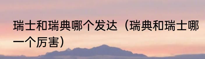 瑞士和瑞典哪个发达（瑞典和瑞士哪一个厉害）