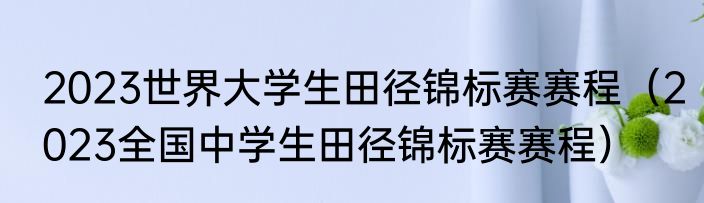 2023世界大学生田径锦标赛赛程(2023全国中学生田径锦标赛赛程)