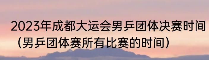2023年成都大运会男乒团体决赛时间（男乒团体赛所有比赛的时间）