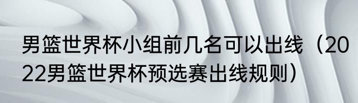 男篮世界杯小组前几名可以出线(2022男篮世界杯预选赛出线规则)