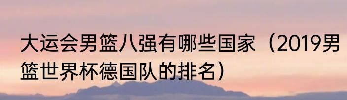 大运会男篮八强有哪些国家（2019男篮世界杯德国队的排名）