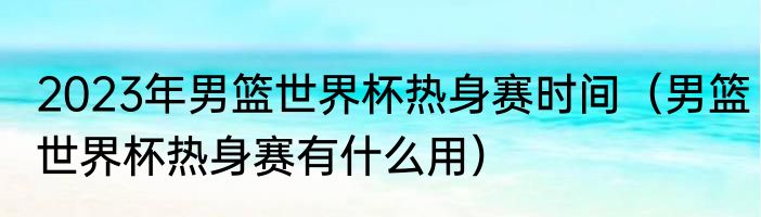 2023年男篮世界杯热身赛时间（男篮世界杯热身赛有什么用）